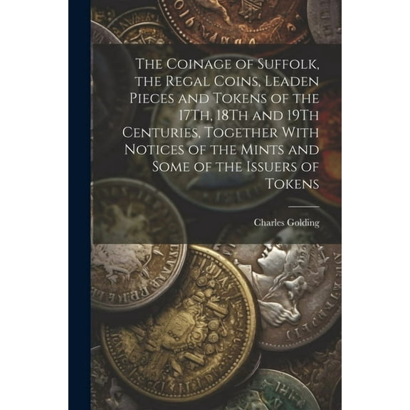 The Coinage of Suffolk, the Regal Coins, Leaden Pieces and Tokens of the 17Th, 18Th and 19Th Centuries, Together With Notices of the Mints and Some of the Issuers of Tokens (Paperback)