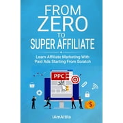 From Zero to Super Affiliate: Learn Affiliate Marketing With Paids Ads Starting From Scratch: Work From Home, Affiliate Marketing, Facebook Ads, Google Adwords, PPC, CPA Offers Marketing (Paperback)