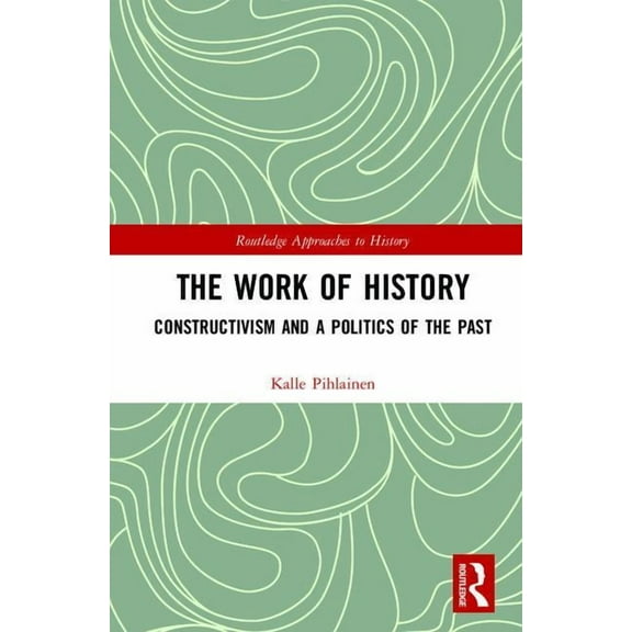 Routledge Approaches to History The Work of History: Constructivism and a Politics of the Past, Book 22, (Hardcover)