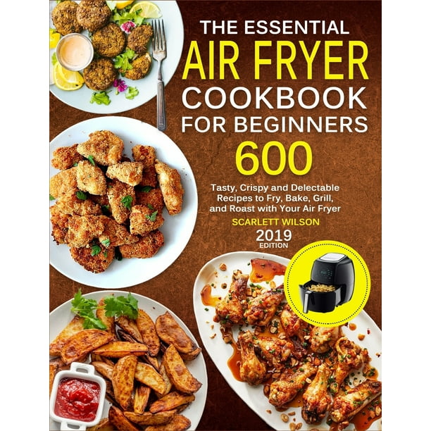 The Essential Air Fryer Cookbook for Beginners 600 Tasty, Crispy and Delectable Recipes to Fry