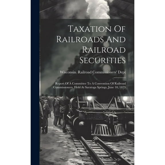 Taxation Of Railroads And Railroad Securities: Report Of A Committee To A Convention Of Railroad Commissioners, Held At Saratoga Springs, June 10, 1879 (Hardcover)