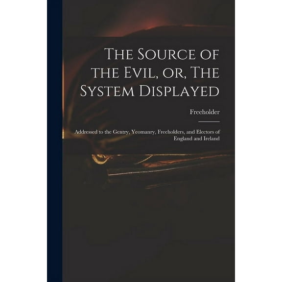 The Source of the Evil, or, The System Displayed : Addressed to the Gentry, Yeomanry, Freeholders, and Electors of England and Ireland (Paperback)