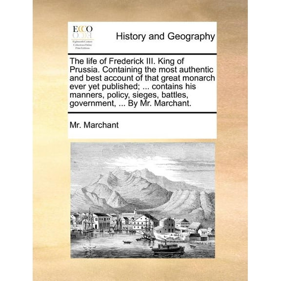The Life of Frederick III. King of Prussia. Containing the Most Authentic and Best Account of That Great Monarch Ever Yet Published; ... Contains His Manners, Policy, Sieges, Battles, Government, ...