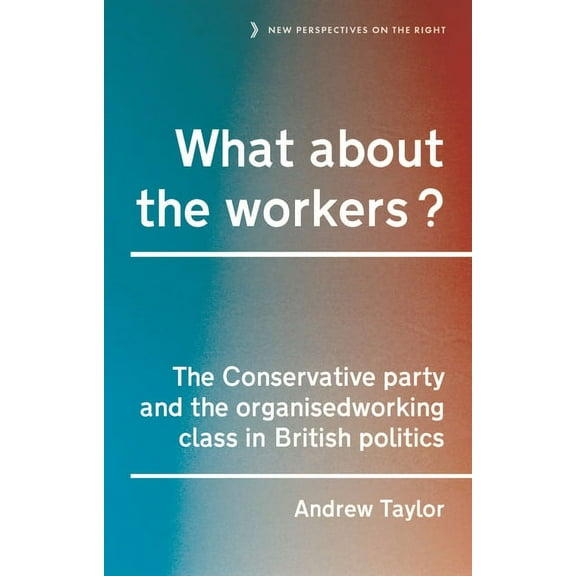 New Perspectives on the Right What about the Workers?: The Conservative Party and the Organised Working Class in British Politics, Book 15, (Hardcover)