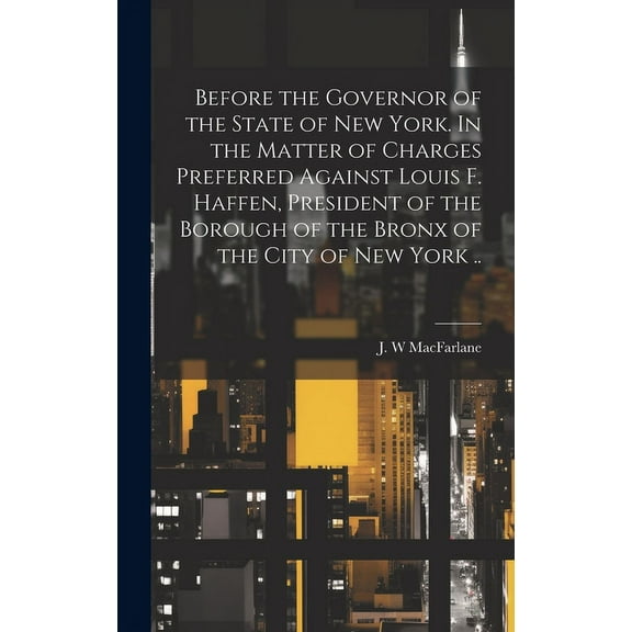 Before the Governor of the State of New York. In the Matter of Charges Preferred Against Louis F. Haffen, President of the Borough of the Bronx of the City of New York .. (Hardcover)