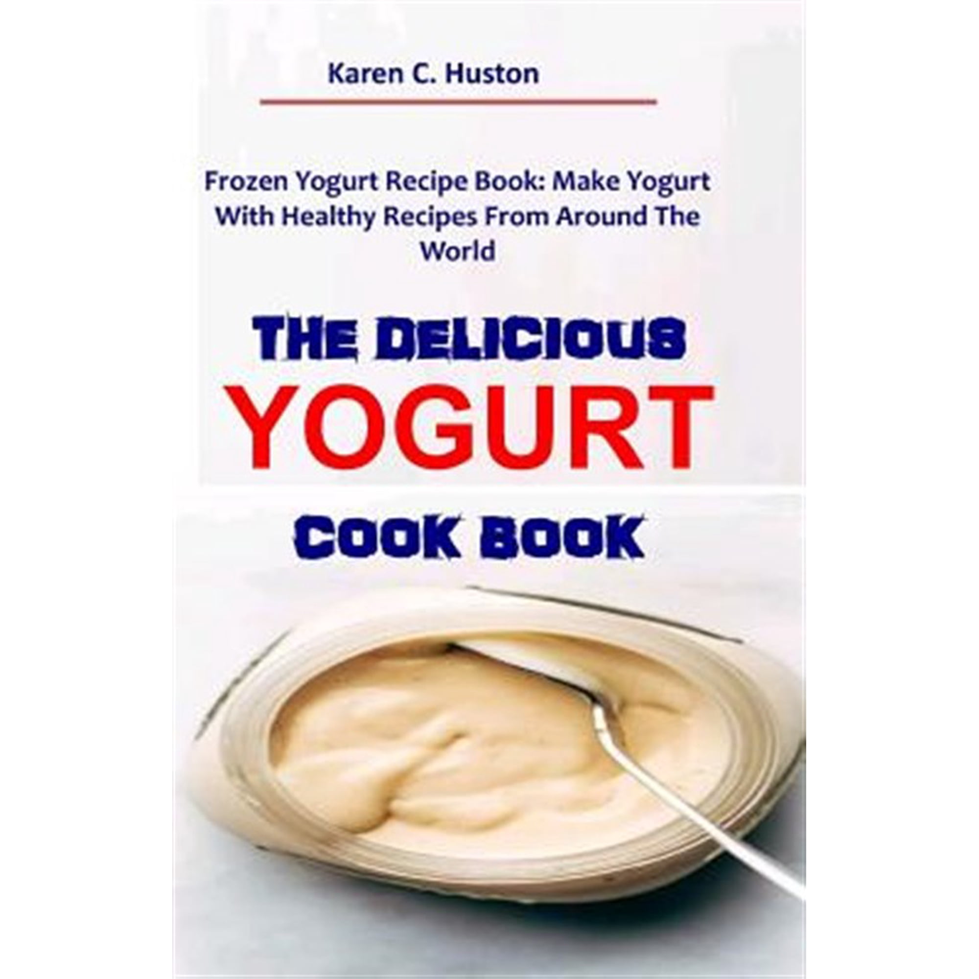 The Delicious Yogurt Cook Book: Frozen Yogurt Recipe Book: Make Yogurt With Healthy Recipes From Around The World