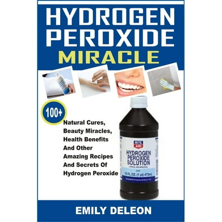 Hydrogen Peroxide Miracle: 100+ Natural Cures, Beauty Miracles, Health Benefits And Other Amazing Recipes And Secrets Of Hydrogen Peroxide -
