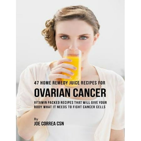 47 Home Remedy Juice Recipes for Ovarian Cancer: Vitamin Packed Recipes That Will Give Your Body What It Needs to Fight Cancer Cells -