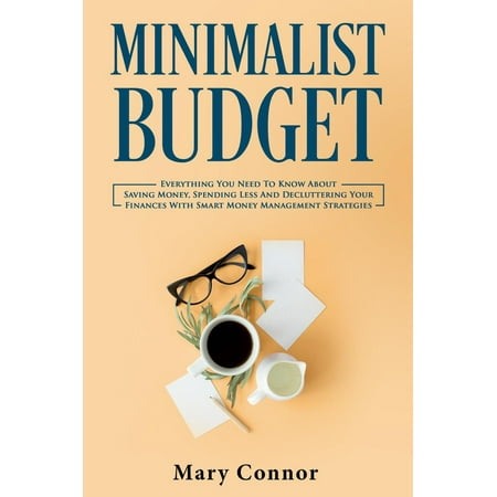 Minimalist Budget: Everything You Need To Know About Saving Money, Spending Less And Decluttering Your Finances With Smart Money Management Strategies -