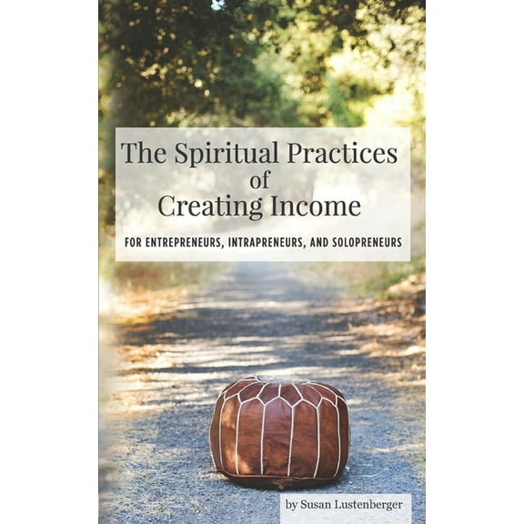The Spiritual Practices of Creating Income: for Entrepreneurs, Intrapreneurs and Solopreneurs