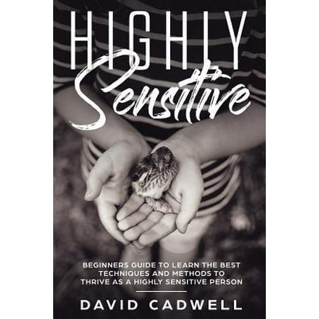 Highly Sensitive : A Beginner's Guide to Learn the Best Techniques and Methods to Thrive as a Highly Sensitive