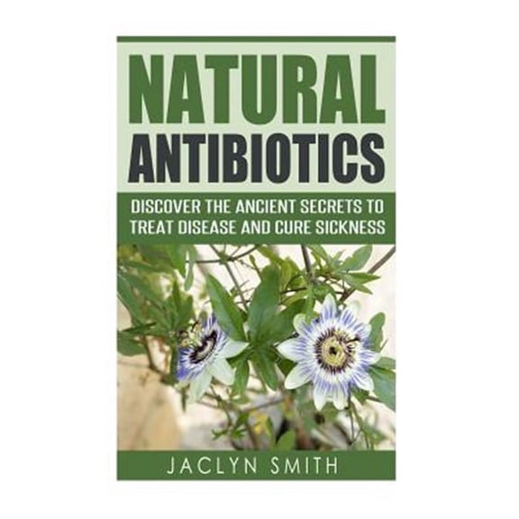 Natural Antibiotics: Discover the Ancient Secrets to Treat Disease and Cure Sickness
