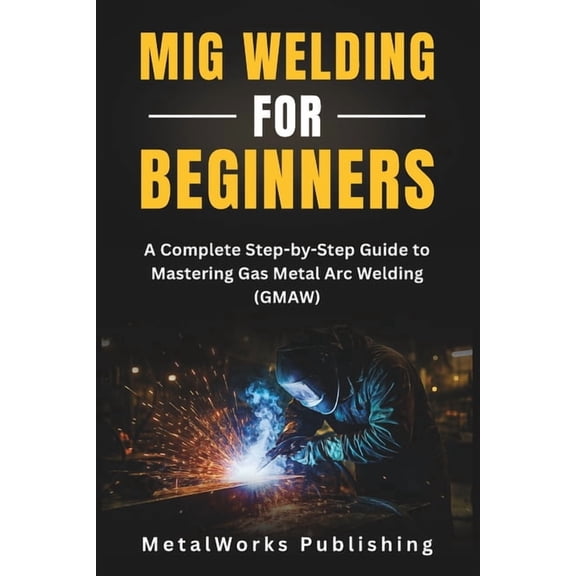 The Beginner's Welding MIG Welding for Beginners: A Complete Step-by-Step Guide to Mastering Gas Metal Arc Welding (GMAW), Book 1, (Paperback)