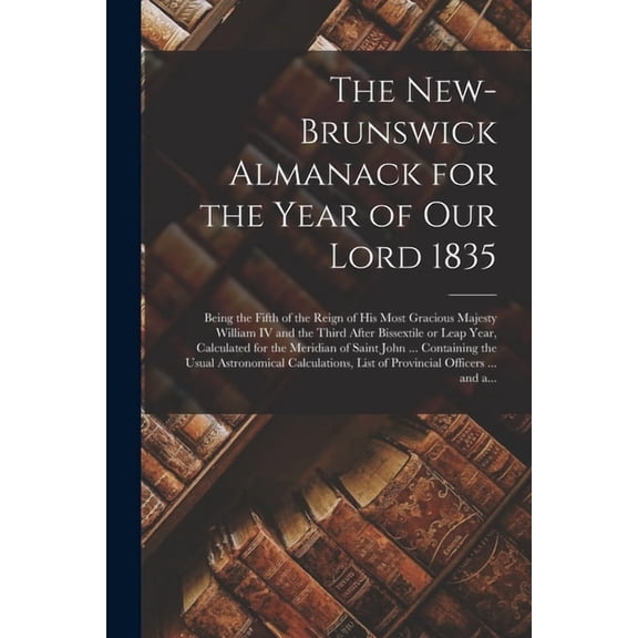 The New-Brunswick Almanack for the Year of Our Lord 1835 [microform] : Being the Fifth of the Reign of His Most Gracious Majesty William IV and the Third After Bissextile or Leap Year, Calculated for the Meridian of Saint John ... Containing the Usual... (Paperback)