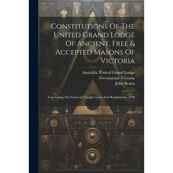 Constitutions Of The United Grand Lodge Of Ancient, Free & Accepted Masons Of Victoria : Containing The General Charges, Laws And Regulations, 1899 (Paperback)