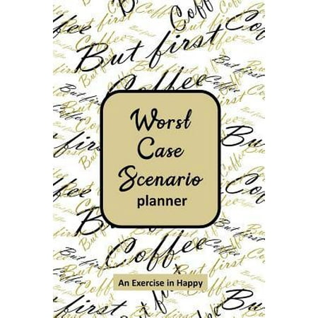 Worst Case Scenario Planner : For Women Who Worry. Prepare for the Worst So You Can Let Go of Fear and Live Your Best Life Today; An Exercise in Happy. Black and Gold But First (Best Case Worst Case Scenario Analysis)