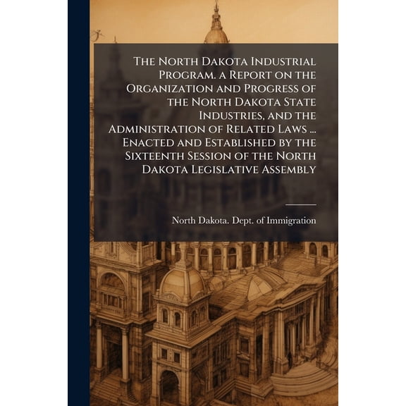 The North Dakota Industrial Program. a Report on the Organization and Progress of the North Dakota State Industries, and the Administration of Related Laws ... Enacted and Established by the Sixteenth Session of the North Dakota Legislative Assembly (Paperback)