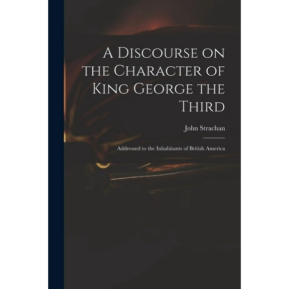 A Discourse on the Character of King George the Third [microform] : Addressed to the Inhabitants of British America (Paperback)