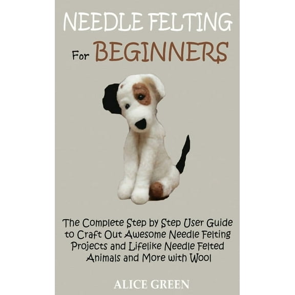 Needle Felting for Beginners: The Complete Step by Step User Guide to Craft Out Awesome Needle Felting Projects and Life, (Hardcover)