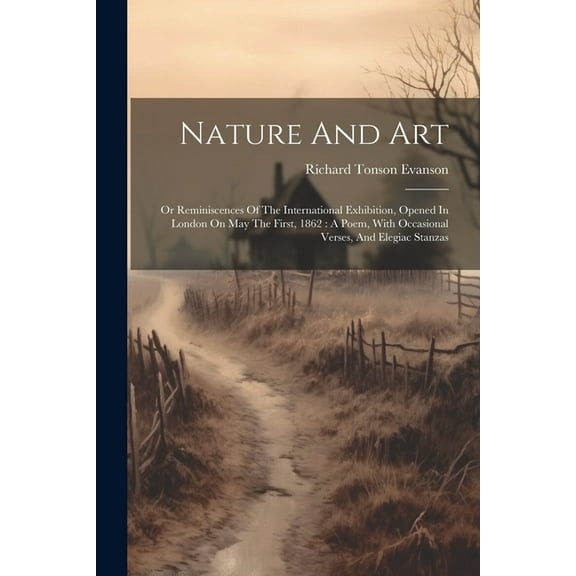 Nature And Art : Or Reminiscences Of The International Exhibition, Opened In London On May The First, 1862: A Poem, With Occasional Verses, And Elegiac Stanzas (Paperback)