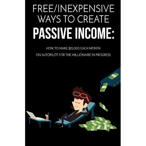 Free/Inexpensive Ways to Create Passive Income : How to Make $25,000 Each Month on Autopilot for the Millionaire in Progress