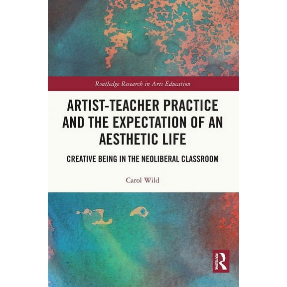 Routledge Research in Arts Education Artist-Teacher Practice and the Expectation of an Aesthetic Life: Creative Being in the Neoliberal Classroom, (Paperback)
