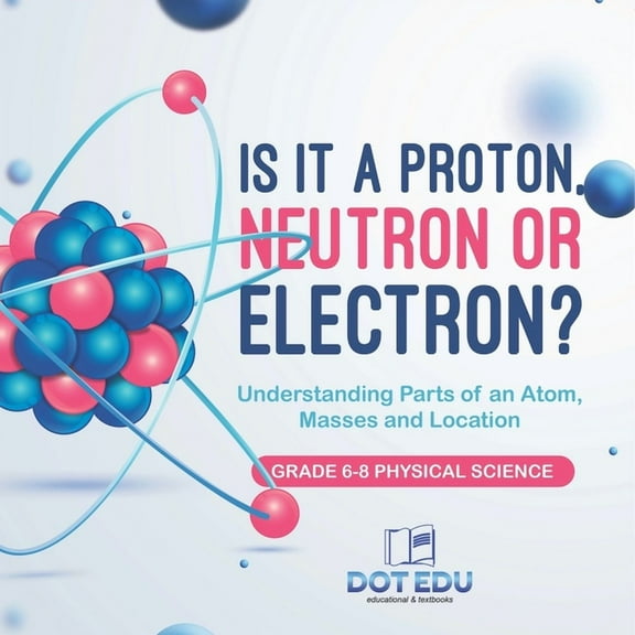 Is it a Proton, Neutron or Electron? Understanding Parts of an Atom, Masses and Location Grade 6-8 Physical Science, (Paperback)