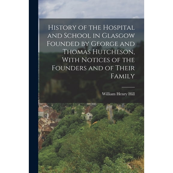 History of the Hospital and School in Glasgow Founded by George and Thomas Hutcheson, With Notices of the Founders and o, (Paperback)