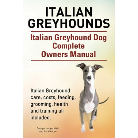 Italian Greyhounds. Italian Greyhound Dog Complete Owners Manual. Italian Greyhound Care, Costs, Feeding, Grooming, Health and Training All