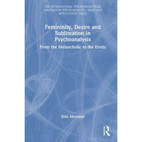 International Psychoanalytical Associati Femininity, Desire and Sublimation in Psychoanalysis: From the Melancholic to the Erotic, (Hardcover)