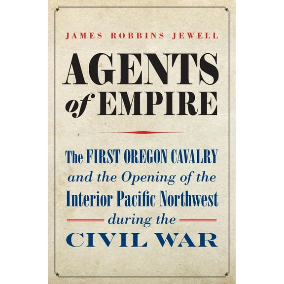 Agents of Empire : The First Oregon Cavalry and the Opening of the Interior Pacific Northwest during the Civil War (Hardcover)