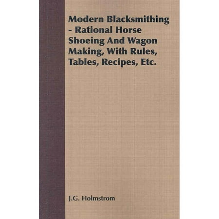 Modern Blacksmithing: Rational Horse Shoeing and Wagon Making, With Rules, Tables, Recipes, Etc.
