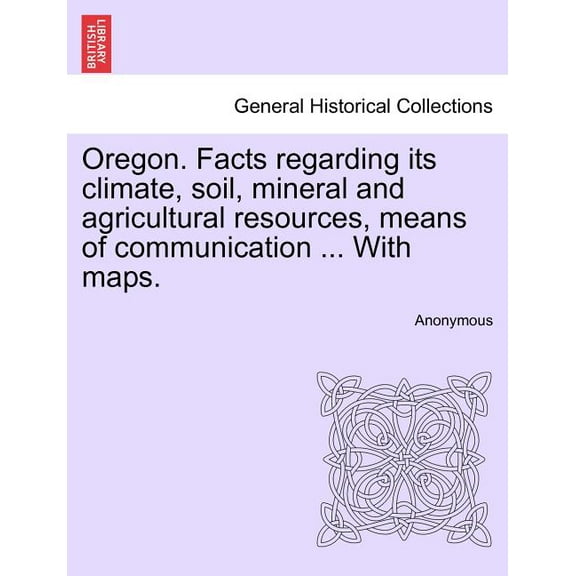 Oregon. Facts Regarding Its Climate, Soil, Mineral and Agricultural Resources, Means of Communication ... with Maps. (Paperback)