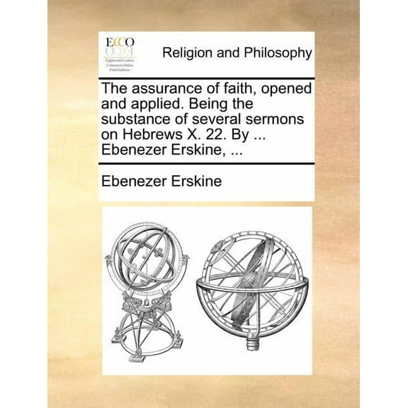 The Assurance of Faith, Opened and Applied. Being the Substance of Several Sermons on Hebrews X. 22. by ... Ebenezer Erskine, ...