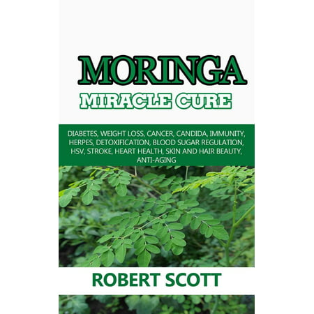 Moringa Miracle Cure: Diabetes, Weight Loss, Cancer, Candida, Immunity, Herpes, Detoxification, Blood Sugar Regulation, HSV, Stroke, Heart Health, Skin And Hair Beauty, Anti-Aging -