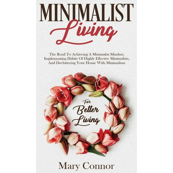 Minimalist Living: The Road To Achieving A Minimalist Mindset, Implementing Habits Of Highly Effective Minimalists, And Decluttering Your Home With Minimalism For Better Living (Hardcover)