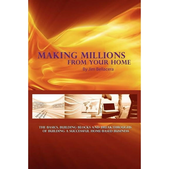 Making Millions from Your Home : The Basics, Building Blocks, and Breakthroughs of Running a Successful Home-based Business