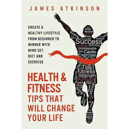 Health and Fitness Tips That Will Change Your Life : Create a Healthy Lifestyle from Beginner to Winner with Mind-Set, Diet and Exercise