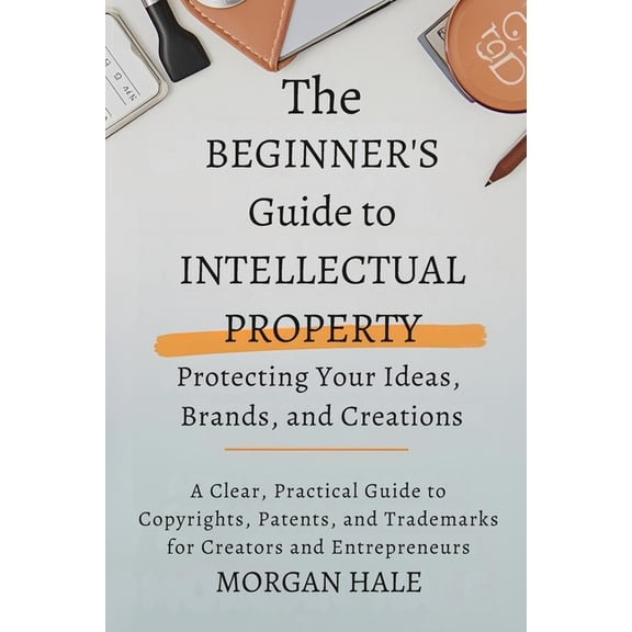 The Beginner's Guide to Intellectual Property: Protecting Your Ideas, Brands, and Creations: A Clear, Practical Guide to, (Paperback)