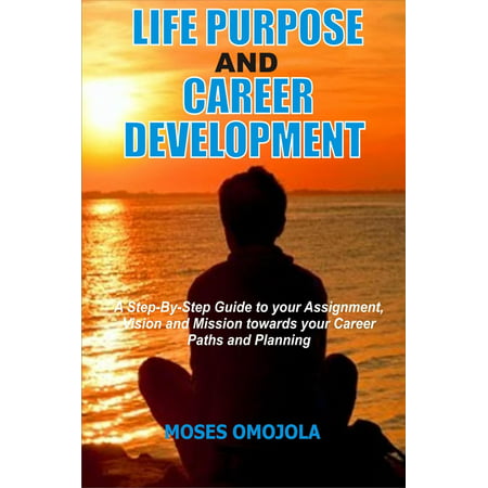 Life Purpose And Career Development: A Step-By-Step Guide To Your Assignment, Vision And Mission Towards Your Career Paths And Planning -