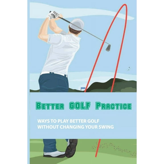 Better Golf Practice: Ways To Play Better Golf Without Changing Your Swing: Steps To Become A Better Golfer (Paperback)