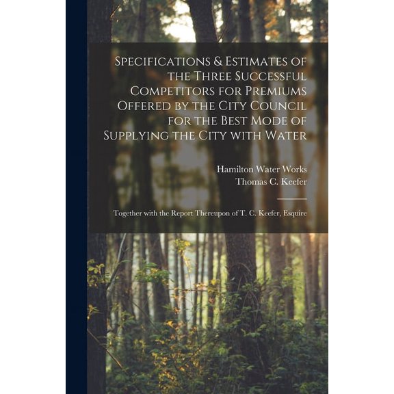 Specifications & Estimates of the Three Successful Competitors for Premiums Offered by the City Council for the Best Mode of Supplying the City With Water [microform] : Together With the Report Thereupon of T. C. Keefer, Esquire (Paperback)