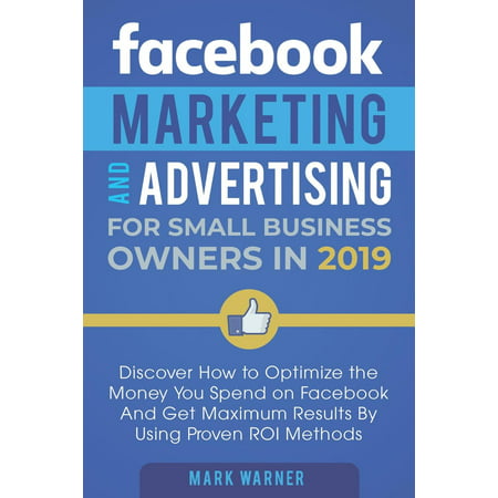 Facebook Marketing and Advertising for Small Business Owners in 2019 : Discover How to Optimize the Money You Spend on Facebook and Get Maximum Results by Using Proven Roi