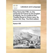 King Henry the Fifth: Or, the Conquest of France by the English. a Tragedy. as It Is Acted at the Theatre-Royal in Drury-Lane. by Aaron Hill, Esq. the Third Edition. (Paperback)