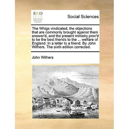 The Whigs Vindicated, the Objections That Are Commonly Brought Against Them Answer'd, and the Present Ministry Prov'd to Be the Best Friends to the ... Welfare of England. in a Letter to a Friend. by John Withers. the Sixth Edition