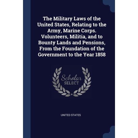 The Military Laws of the United States, Relating to the Army, Marine Corps. Volunteers, Militia, and to Bounty Lands and Pensions, From the Foundation of the Government to the Year 1858 (Paperback)