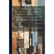 The Manufacture, Consumption and Production of Iron, Steel, and Coal in the Dominion of Canada : With Some Notes on the Manufacture of Iron, and on the Iron Trade, in Other Countries (Paperback)