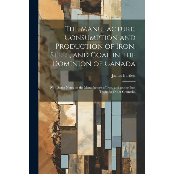 The Manufacture, Consumption and Production of Iron, Steel, and Coal in the Dominion of Canada : With Some Notes on the Manufacture of Iron, and on the Iron Trade, in Other Countries (Paperback)
