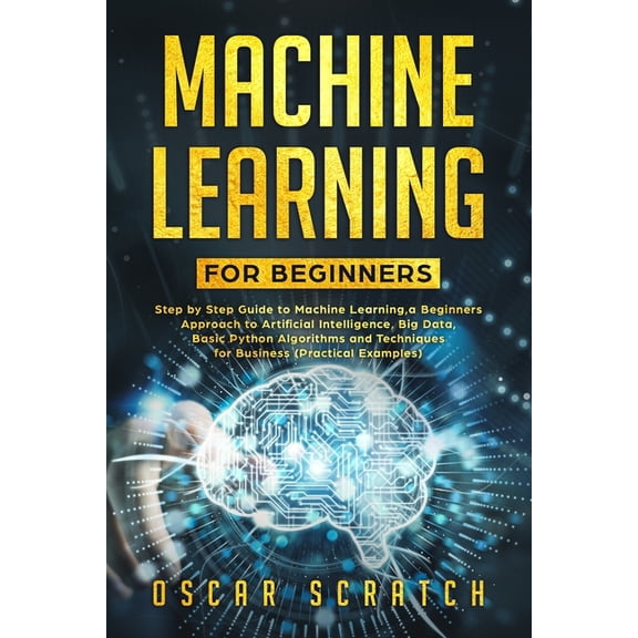 Machine Learning for Beginners: Step-by-Step Guide to Machine Learning, a Beginners Approach to Artificial Intelligence, Big Data, Basic Python Algorithms, and Techniques for Business(Practical Exampl