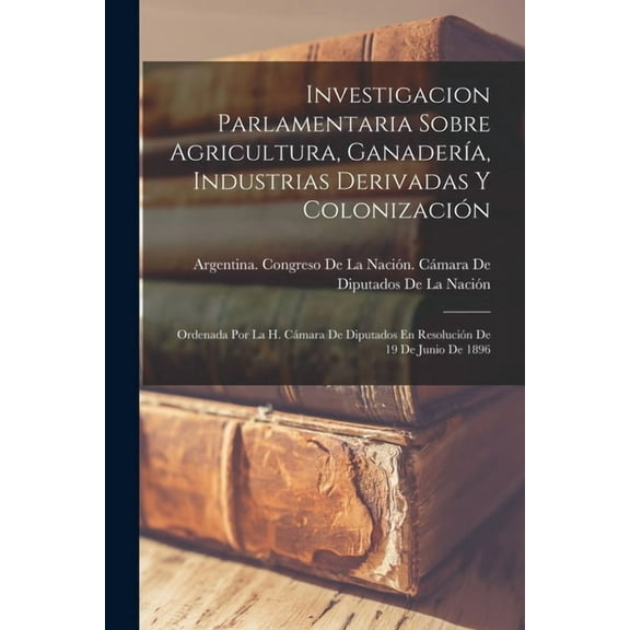 Investigacion Parlamentaria Sobre Agricultura, Ganadería, Industrias Derivadas Y Colonización : Ordenada Por La H. Cámara De Diputados En Resolución De 19 De Junio De 1896 (Paperback)